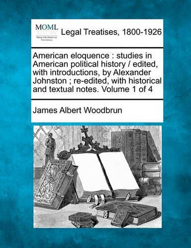 American Eloquence: Studies in American Political History / Edited, with Introductions, by Alexander Johnston; Re-Edited, with Historical and Textual Notes. Volume 1 of 4 (Paperback)