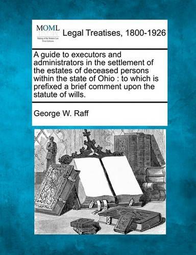 A Guide to Executors and Administrators in the Settlement of the Estates of Deceased Persons Within the State of Ohio: To Which Is Prefixed a Brief Comment Upon the Statute of Wills. (Paperback)