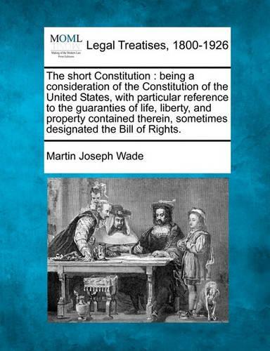 The Short Constitution: Being a Consideration of the Constitution of the United States, with Particular Reference to the Guaranties of Life, Liberty, and Property Contained Therein, Sometimes Designated the Bill of Rights. (Paperback)