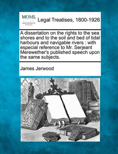 A Dissertation on the Rights to the Sea Shores and to the Soil and Bed of Tidal Harbours and Navigable Rivers: With Especial Reference to Mr. Serjeant Merewether's Published Speech Upon the Same Subjects. (Paperback)