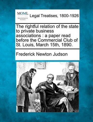 The Rightful Relation of the State to Private Business Associations: A Paper Read Before the Commercial Club of St. Louis, March 15th, 1890. (Paperback)