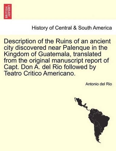 Description of the Ruins of an Ancient City Discovered Near Palenque in the Kingdom of Guatemala, Translated from the Original Manuscript Report of Capt. Don A. del Rio Followed by Teatro Critico Americano. (Paperback)