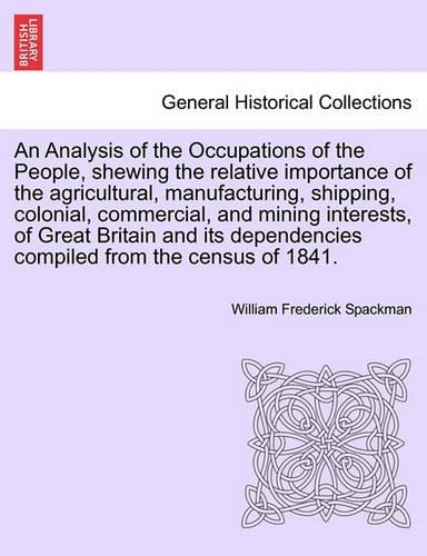 An Analysis of the Occupations of the People, Shewing the Relative Importance of the Agricultural, Manufacturing, Shipping, Colonial, Commercial, and Mining Interests, of Great Britain and Its Dependencies Compiled from the Census of 1841. (Paperback)