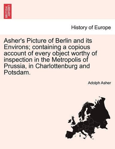 Asher's Picture of Berlin and Its Environs; Containing a Copious Account of Every Object Worthy of Inspection in the Metropolis of Prussia, in Charlottenburg and Potsdam. (Paperback)