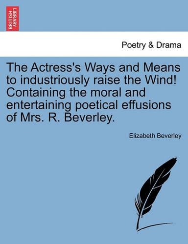 The Actress's Ways and Means to Industriously Raise the Wind! Containing the Moral and Entertaining Poetical Effusions of Mrs. R. Beverley. (Paperback)
