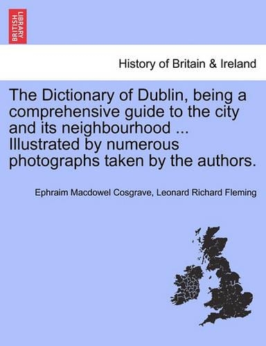 The Dictionary of Dublin, Being a Comprehensive Guide to the City and Its Neighbourhood ... Illustrated by Numerous Photographs Taken by the Authors. (Paperback)