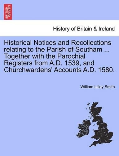 Historical Notices and Recollections Relating to the Parish of Southam ... Together with the Parochial Registers from A.D. 1539, and Churchwardens' Accounts A.D. 1580. (Paperback)