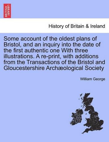 Some Account of the Oldest Plans of Bristol, and an Inquiry Into the Date of the First Authentic One with Three Illustrations. a Re-Print, with Additions from the Transactions of the Bristol and Gloucestershire Archaeological Society (Paperback)