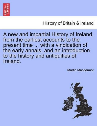 A New and Impartial History of Ireland, from the Earliest Accounts to the Present Time ... with a Vindication of the Early Annals, and an Introduction to the History and Antiquities of Ireland. (Paperback)