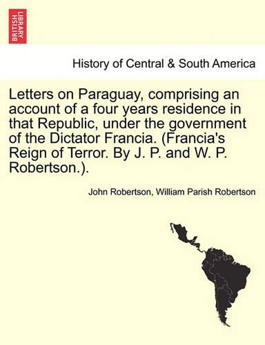 Letters on Paraguay, Comprising an Account of a Four Years Residence in That Republic, Under the Government of the Dictator Francia. (Francia's Reign of Terror. by J. P. and W. P. Robertson.). Vol. II. (Paperback)