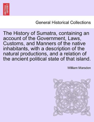The History of Sumatra, Containing an Account of the Government, Laws, Customs, and Manners of the Native Inhabitants, with a Description of the Natural Productions, and a Relation of the Ancient Political State of That Island. (Paperback)