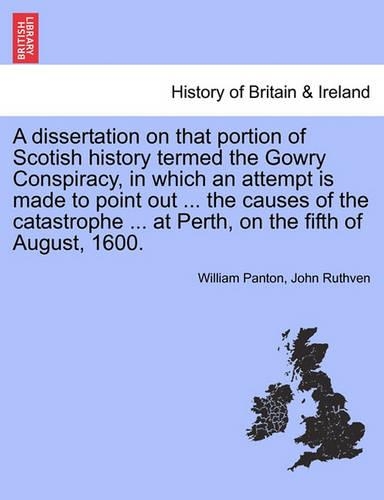 A Dissertation on That Portion of Scotish History Termed the Gowry Conspiracy, in Which an Attempt Is Made to Point Out ... the Causes of the Catastrophe ... at Perth, on the Fifth of August, 1600. (Paperback)