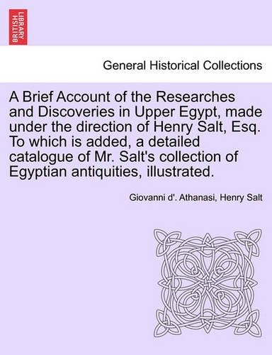 A Brief Account of the Researches and Discoveries in Upper Egypt, Made Under the Direction of Henry Salt, Esq. to Which Is Added, a Detailed Catalogue of Mr. Salt's Collection of Egyptian Antiquities, Illustrated. (Paperback)