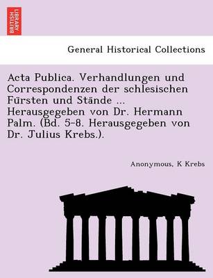 ACTA Publica. Verhandlungen Und Correspondenzen Der Schlesischen Fu Rsten Und Sta Nde ... Herausgegeben Von Dr. Hermann Palm. (Bd. 5-8. Herausgegeben Von Dr. Julius Krebs.). (Paperback)