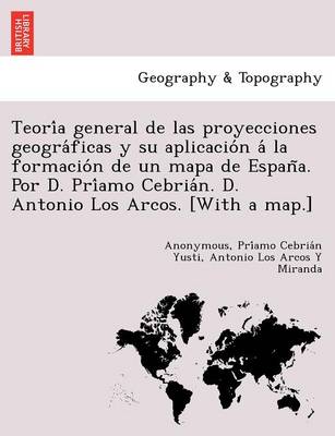 Teoría general de las proyecciones geográficas y su aplicación á la formación de un mapa de España. Por D. Príamo Cebrián. D. Antonio Los Arcos. [With a map.] (Paperback)
