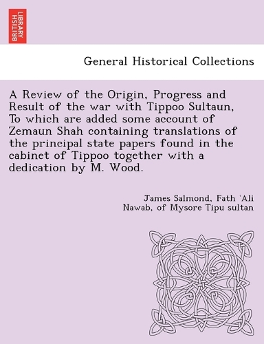 A Review of the Origin, Progress and Result of the war with Tippoo Sultaun, To which are added some account of Zemaun Shah containing translations of the principal state papers found in the cabinet of Tippoo together with a dedication by M. Wood. (Paperback)
