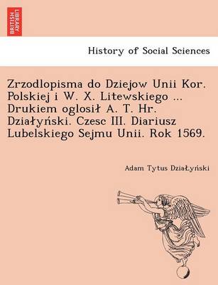 Zrzodlopisma Do Dziejow Unii Kor. Polskiej I W. X. Litewskiego ... Drukiem Oglosi A. T. HR. Dzia y Ski. Czesc III. Diariusz Lubelskiego Sejmu Unii. Rok 1569. (Paperback)