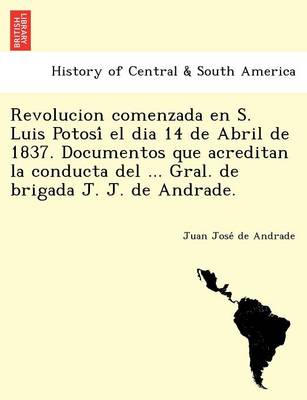Revolucion comenzada en S. Luis Potosí el dia 14 de Abril de 1837. Documentos que acreditan la conducta del ... Gral. de brigada J. J. de Andrade. (Paperback)