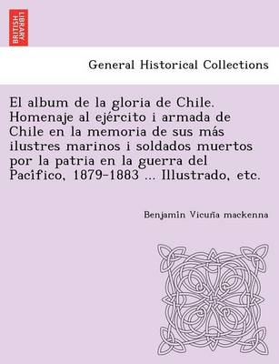 El Album de La Gloria de Chile. Homenaje Al Eje Rcito I Armada de Chile En La Memoria de Sus Ma S Ilustres Marinos I Soldados Muertos Por La Patria En La Guerra del Paci Fico, 1879-1883 ... Illustrado, Etc. (Paperback)