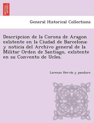 Descripcion de La Corona de Aragon Exi Stente En La Ciudad de Barcelona: Y Noticia del Archivo General de La Militar Orden de Santiago, Exi Stente En Su Convento de Ucles. (Paperback)