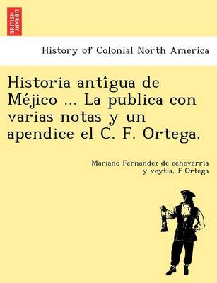 Historia Anti Gua de Me Jico ... La Publica Con Varias Notas y Un Apendice El C. F. Ortega. (Paperback)