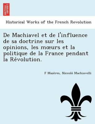 de Machiavel Et de L'Influence de Sa Doctrine Sur Les Opinions, Les M Urs Et La Politique de La France Pendant La Re Volution. (Paperback)