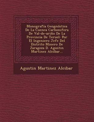 Monografia Geognostica de La Cuenca Carbonifera de Val-de-Arino de La Provincia de Teruel: Por El Ingeniero Jefe del Distrito Minero de Zaragoza D. Agustin Martinez Alcibar... (Paperback)
