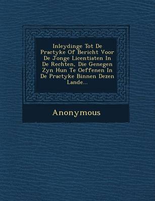 Inleydinge Tot de Practyke of Bericht Voor de Jonge Licentiaten in de Rechten, Die Genegen Zyn Hun Te Oeffenen in de Practyke Binnen Dezen Lande... (Paperback)
