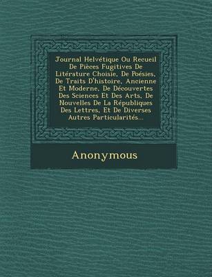 Journal Helvetique Ou Recueil de Pieces Fugitives de Literature Choisie, de Poesies, de Traits D'Histoire, Ancienne Et Moderne, de Decouvertes Des Sci (Paperback)