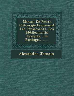 Manuel de Petite Chirurgie Contenant Les Pansements, Les Medicaments Topiques, Les Bandages, ...... (Paperback)