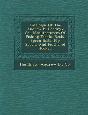 Catalogue of the Andrew B. Hendryx Co., Manufacturers of Fishing Tackle, Reels, Spoon Baits, Fly Spoons and Feathered Hooks... (Paperback)