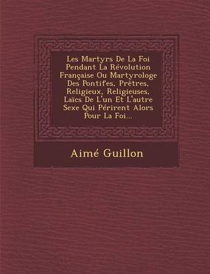 Les Martyrs de La Foi Pendant La Revolution Francaise Ou Martyrologe Des Pontifes, Pretres, Religieux, Religieuses, Laics de L'Un Et L'Autre Sexe Qui Perirent Alors Pour La Foi... (Paperback)