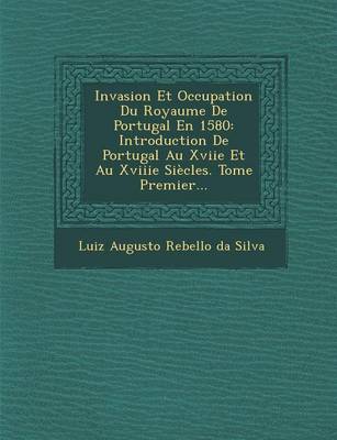 Invasion Et Occupation Du Royaume de Portugal En 1580: Introduction de Portugal Au Xviie Et Au Xviiie Siecles. Tome Premier... (Paperback)