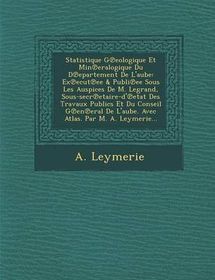 Statistique G Eologique Et Min Eralogique Du D Epartement de L'Aube: Ex Ecut Ee & Publi Ee Sous Les Auspices de M. Legrand, Sous-Secr Etaire-D' Etat Des Travaux Publics Et Du Conseil G En Eral de L'Aube. Avec Atlas. Par M. A. Leymerie... (Paperback)