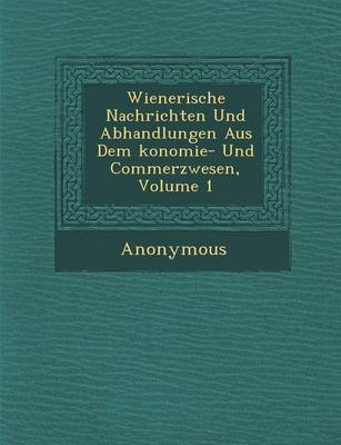 Wienerische Nachrichten Und Abhandlungen Aus Dem Konomie- Und Commerzwesen, Volume 1 (Paperback)