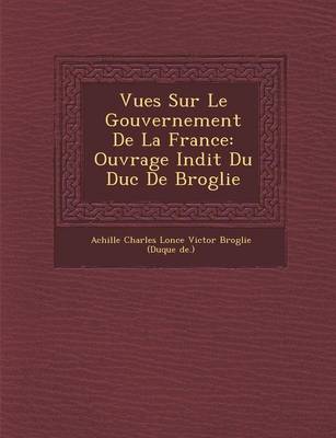 Vues Sur Le Gouvernement de La France: Ouvrage in Dit Du Duc de Broglie (Paperback)