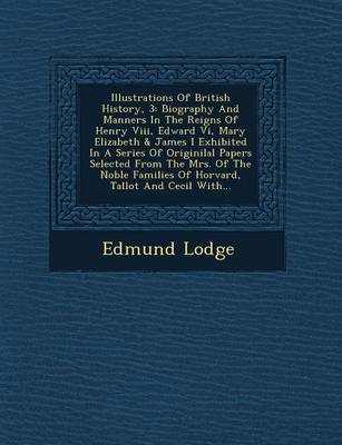 Illustrations of British History, 3: Biography and Manners in the Reigns of Henry VIII, Edward VI, Mary Elizabeth & James I Exhibited in a Series of Originilal Papers Selected from the Mrs. of the Noble Families of Horvard, Tallot and Cecil With... (Paperback)