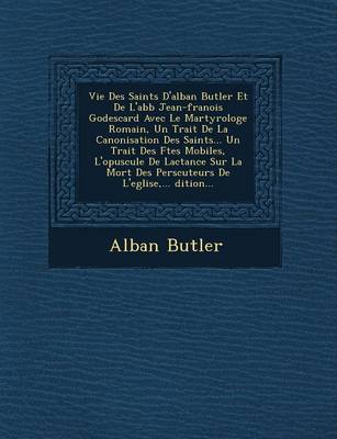 Vie Des Saints D'Alban Butler Et de L'Abb Jean-Fran OIS Godescard Avec Le Martyrologe Romain, Un Trait de La Canonisation Des Saints... Un Trait Des F Tes Mobiles, L'Opuscule de Lactance Sur La Mort Des Pers Cuteurs de L'Eglise, ... Dition... (Paperback)