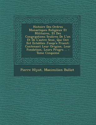 Histoire Des Ordres Monastiques Religieux Et Militaires, Et Des Congr Gations S Culi Res de L'Un Et de L'Autre Sexe, Qui Ont Est Establies Jusqu'a PR Sent: Contenant Leur Origine, Leur Fondation, Leurs Progr S ...: Tome Cinqui Me (Paperback)