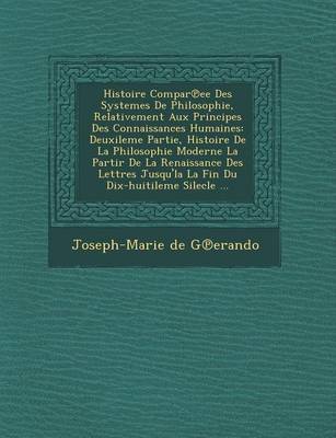 Histoire Compar Ee Des Systemes de Philosophie, Relativement Aux Principes Des Connaissances Humaines: Deuxileme Partie, Histoire de La Philosophie Moderne La Partir de La Renaissance Des Lettres Jusqu'la La Fin Du Dix-Huitileme Silecle ... (Paperback)