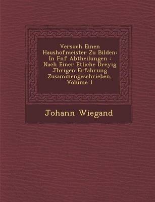 Versuch Einen Haushofmeister Zu Bilden: In F Nf Abtheilungen: Nach Einer Etliche Drey Ig J Hrigen Erfahrung Zusammengeschrieben, Volume 1 (Paperback)