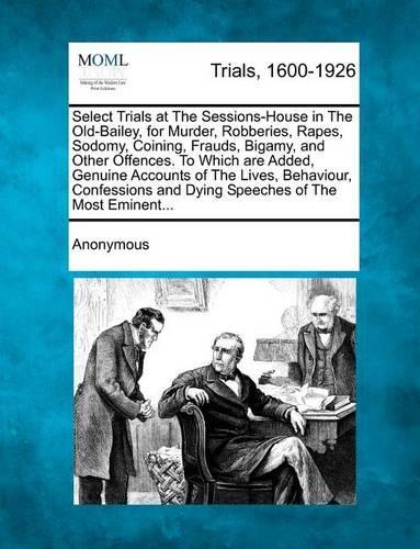 Select Trials at the Sessions-House in the Old-Bailey, for Murder, Robberies, Rapes, Sodomy, Coining, Frauds, Bigamy, and Other Offences. to Which Are Added, Genuine Accounts of the Lives, Behaviour, Confessions and Dying Speeches of the Most Eminent... (Paperback)