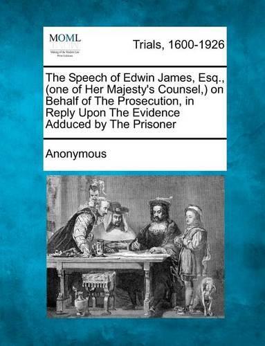 The Speech of Edwin James, Esq., (One of Her Majesty's Counsel, ) on Behalf of the Prosecution, in Reply Upon the Evidence Adduced by the Prisoner (Paperback)