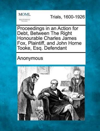 Proceedings in an Action for Debt, Between the Right Honourable Charles James Fox, Plaintiff, and John Horne Tooke, Esq. Defendant (Paperback)