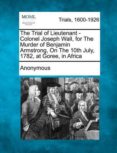 The Trial of Lieutenant - Colonel Joseph Wall, for the Murder of Benjamin Armstrong, on the 10th July, 1782, at Goree, in Africa (Paperback)