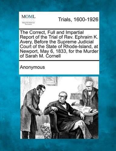 The Correct, Full and Impartial Report of the Trial of REV. Ephraim K. Avery, Before the Supreme Judicial Court of the State of Rhode-Island, at Newport, May 6, 1833, for the Murder of Sarah M. Cornell (Paperback)