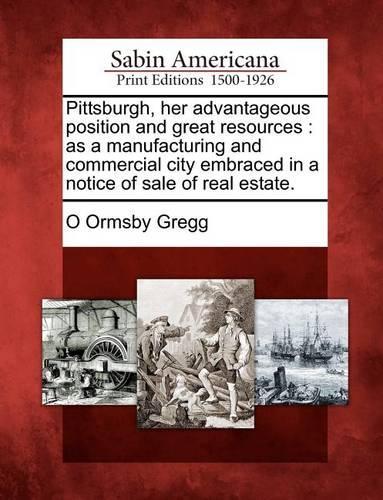 Pittsburgh, Her Advantageous Position and Great Resources: As a Manufacturing and Commercial City Embraced in a Notice of Sale of Real Estate. (Paperback)