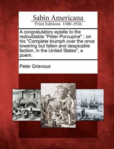 A Congratulatory Epistle to the Redoubtable Peter Porcupine: On His Complete Triumph Over the Once Towering But Fallen and Despicable Faction, in the United States, a Poem. (Paperback)