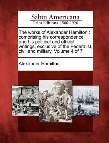 The Works of Alexander Hamilton: Comprising His Correspondence and His Political and Official Writings, Exclusive of the Federalist, Civil and Military. Volume 4 of 7 (Paperback)