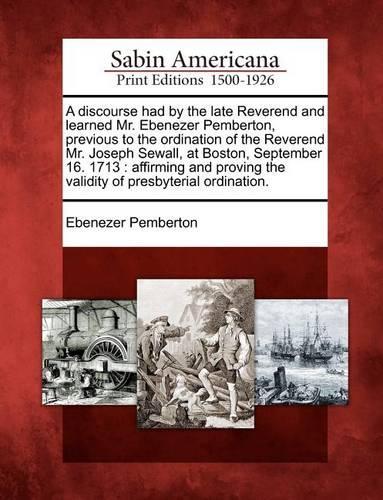 A Discourse Had by the Late Reverend and Learned Mr. Ebenezer Pemberton, Previous to the Ordination of the Reverend Mr. Joseph Sewall, at Boston, September 16. 1713: Affirming and Proving the Validity of Presbyterial Ordination. (Paperback)